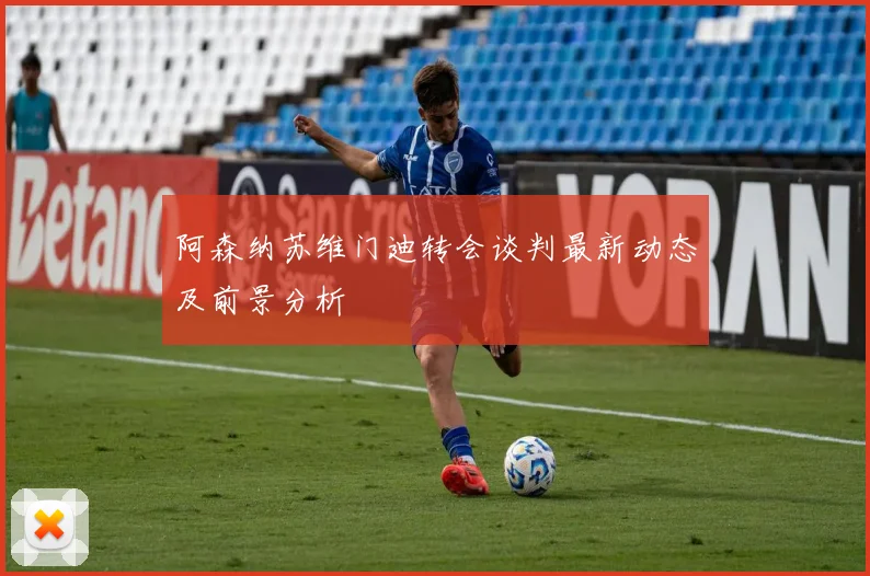 阿森纳苏维门迪转会谈判最新动态及前景分析